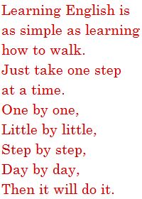 Learning English is as simple as learning how to walk.Just take one step at a time.  One by one,Little by little,Step by step,Day by day,Then it will do it. 